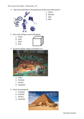 EEIF Luciano Torres Melo – Campos Sales – CE. 
Alessandro Emiliano 
3. João está escolhendo um brinquedo que lembra uma esfera qual é? 
a. Peteca 
b. Bicicleta 
c. Pipa 
d. Bola 
4. Dê o nome da figura encontrada abaixo: 
a. Esfera 
b. Cubo 
c. Dado 
d. Bola 
5. Na pintura abaixo a figura assinalada é um: 
a. Esfera 
b. Pirâmide 
c. Cilindro 
d. Quadrado 
6. Este é um exemplo de: 
a. Triangulo 
b. Pirâmide 
c. Cilindro 
d. Quadrado 
 