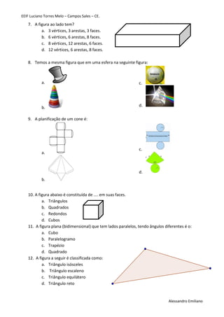 EEIF Luciano Torres Melo – Campos Sales – CE. 
Alessandro Emiliano 
7. A figura ao lado tem? 
a. 3 vértices, 3 arestas, 3 faces. 
b. 6 vértices, 6 arestas, 8 faces. 
c. 8 vértices, 12 arestas, 6 faces. 
d. 12 vértices, 6 arestas, 8 faces. 
8. Temos a mesma figura que em uma esfera na seguinte figura: 
a. 
b. 
c. 
d. 
9. A planificação de um cone é: 
a. 
b. 
c. 
d. 
10. A figura abaixo é constituída de .... em suas faces. 
a. Triângulos 
b. Quadrados 
c. Redondos 
d. Cubos 
11. A figura plana (bidimensional) que tem lados paralelos, tendo ângulos diferentes é o: 
a. Cubo 
b. Paralelogramo 
c. Trapézio 
d. Quadrado 
12. A figura a seguir é classificada como: 
a. Triângulo isósceles 
b. Triângulo escaleno 
c. Triângulo equilátero 
d. Triângulo reto 
 