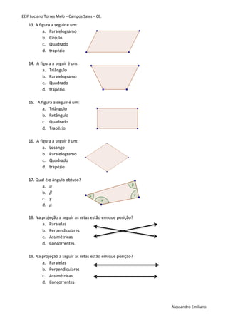 EEIF Luciano Torres Melo – Campos Sales – CE. 
Alessandro Emiliano 
13. A figura a seguir é um: 
a. Paralelogramo 
b. Circulo 
c. Quadrado 
d. trapézio 
14. A figura a seguir é um: 
a. Triângulo 
b. Paralelogramo 
c. Quadrado 
d. trapézio 
15. A figura a seguir é um: 
a. Triângulo 
b. Retângulo 
c. Quadrado 
d. Trapézio 
16. A figura a seguir é um: 
a. Losango 
b. Paralelogramo 
c. Quadrado 
d. trapézio 
17. Qual é o ângulo obtuso? 
a. 
b. 
c. 
d. 
18. Na projeção a seguir as retas estão em que posição? 
a. Paralelas 
b. Perpendiculares 
c. Assimétricas 
d. Concorrentes 
19. Na projeção a seguir as retas estão em que posição? 
a. Paralelas 
b. Perpendiculares 
c. Assimétricas 
d. Concorrentes 
 