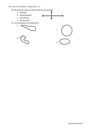 EEIF Luciano Torres Melo – Campos Sales – CE. 
Alessandro Emiliano 
20. Na projeção a seguir as retas estão em que posição? 
a. Paralelas 
b. Perpendiculares 
c. Assimétricas 
d. Concorrentes 
21. Um exemplo de circunferência é: 
a. 
b. 
c. 
d. 
 