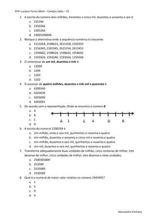 EEIF Luciano Torres Melo – Campos Sales – CE. 
Alessandro Emiliano 
1. A escrita do número dois milhões, trezentos e cinco mil, duzentos e sessenta e seis é: 
a. 235266 
b. 2350266 
c. 2305266 
d. 23005200606 
2. Marque a alternativa onde a sequência numérica é crescente: 
a. 2153264, 2598623, 2615328, 2165953 
b. 2156345, 2165345, 2615354, 2615453 
c. 1596842, 1598624, 1598642, 1958642 
d. 1593426, 1593246, 1593264, 1359264 
3. O antecessor de um mil, duzentos e três é: 
a. 12004 
b. 1204 
c. 1203 
d. 1202 
4. O sucessor de quatro milhões, duzentos e três mil e quarenta é: 
a. 4200340 
b. 4203039 
c. 4203040 
d. 4203041 
5. De acordo com a representação. Onde se encontra o número 8: 
a. A 
b. B 
c. C 
d. D 
6. A escrita do numeral 1206594 é: 
a. Um milhão, vinte e seis mil, quinhentos e noventa e quatro 
b. Um milhão, duzentos e sessenta e cinco mil e noventa e quatro 
c. Um milhão, duzentos e seis mil, quinhentos e noventa e quatro 
d. Um mil, duzentos e seis mil, quinhentos e noventa e quatro 
7. Transforme adequadamente duas unidades de milhão, cinco centenas de milhar, três dezenas de milhar, cinco unidades de milhar, oito dezenas e nove unidades. 
a. 2500305809 
b. 253589 
c. 2535089 
d. 2530589 
8. Qual é o numeral de maior valor relativo no número 1945495? 
a. 1 
b. 5 
c. 9 
d. 4 
 