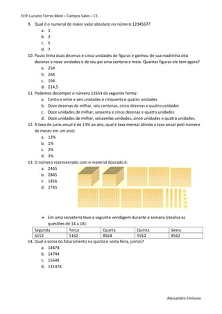 EEIF Luciano Torres Melo – Campos Sales – CE. 
Alessandro Emiliano 
9. Qual é o numeral de maior valor absoluto no número 1234567? 
a. 1 
b. 3 
c. 5 
d. 7 
10. Paulo tinha duas dezenas e cinco unidades de figuras e ganhou de sua madrinha oito dezenas e nove unidades e de seu pai uma centena e meia. Quantas figuras ele tem agora? 
a. 254 
b. 264 
c. 164 
d. 214,5 
11. Podemos decompor o número 12654 da seguinte forma: 
a. Cento e vinte e seis unidades e cinquenta e quatro unidades 
b. Doze dezenas de milhar, seis centenas, cinco dezenas e quatro unidades 
c. Doze unidades de milhar, sessenta e cinco dezenas e quatro unidades 
d. Doze unidades de milhar, seiscentas unidades, cinco unidades e quatro unidades. 
12. A taxa de juros anual é de 13% ao ano, qual é taxa mensal (divida a taxa anual pelo número de meses em um ano). 
a. 13% 
b. 1% 
c. 2% 
d. 3% 
13. O número representado com o material dourado é: 
a. 2465 
b. 2845 
c. 1856 
d. 2745 
 Em uma sorveteria teve a seguinte vendagem durante a semana (resolva as questões de 14 a 18): 
Segunda 
Terça 
Quarta 
Quinta 
Sexta 
6152 
5162 
8564 
5912 
8562 
14. Qual a soma do faturamento na quinta e sexta feira, juntos? 
a. 14474 
b. 14744 
c. 15648 
d. 131474 
 