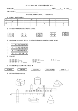 ESCOLA MUNICIPAL PADRE JOSÉ DE ANCHIETA
ALUNO (A): _____________________________________________________ DATA___/___/___ 2º ANO_____
PROFESSORA:________________________________
AVALIAÇÃO DE MATEMÁTICA 2 – 3º BIMESTRE
1- COMPLETE A SEQUENCIA.
20 24
31
40 46 49
59
2- PINTEO NÚMERO MAIOR EM CADA GRUPO.
3- MARQUE A SEQUENCIA EM QUE OSNÚMEROS APARECEMEM ORDEM CRESCENTE.
( )
( )
( )
( )
4- CALCULE
10 + 10 + 10 + 5=____ 10 + 10 + 10 =_____ 5 + 5 + 5 =____
10 + 10 + 10 + 10 + 10 =_____ 10 + 5 =_____
5- PINTEAS ADIÇÕESCOMRESULTADO 25
6- PREENCHA A CRUZADINHA
19 29
9 39
11 10
12 21
14 41
24 54
31 28
13 51
5 15
25 49
12 19 17 15 14 18
21 22 23 25 28 20
46 47 48 49 50 51
10 8 7 9 4 3
5+5+5+5 10+10+5 10+10+10 5+5+5+10+10 10+5+10