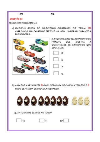 39 59
QUESTÃO 03
RESOLVA OS PROBLEMINHAS:
a) MATHEUS GOSTA DE COLECIONAR CARRINHOS. ELE TINHA 10
CARRINHOS. UM CARRINHO PRETO E UM AZUL SUMIRAM DURANTE A
BRINCADEIRA.
MARQUE UM X NO QUADRADINHO DO
NÚMERO QUE MOSTRA A
QUANTIDADE DE CARRINHOS QUE
SOBRARAM.
8
6
7
9
b) A MÃE DE MARIANA FEZ 8 OVOS DE PÁSCOA DE CHOCOLATE PRETO E 3
OVOS DE PÁSCOA DE CHOCOLATE BRANCO.
QUANTOS OVOS ELA FEZ AO TODO?
10 11 12
 