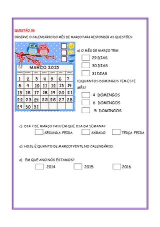 QUESTÃO 06
OBSERVE O CALENDÁRIO DO MÊS DE MARÇO PARA RESPONDER AS QUESTÕES:
a) O MÊS DE MARÇO TEM:
29 DIAS
30 DIAS
31 DIAS
b) QUANTOS DOMINGOS TEM ESTE
MÊS?
4 DOMINGOS
6 DOMINGOS
5 DOMINGOS
c) DIA 7 DE MARÇO CAIU EM QUE DIA DA SEMANA?
SEGUNDA-FEIRA SÁBADO TERÇA-FEIRA
d) HOJE É QUANTO DE MARÇO? PINTE NO CALENDÁRIO.
e) EM QUE ANO NÓS ESTAMOS?
2014 2015 2016
 