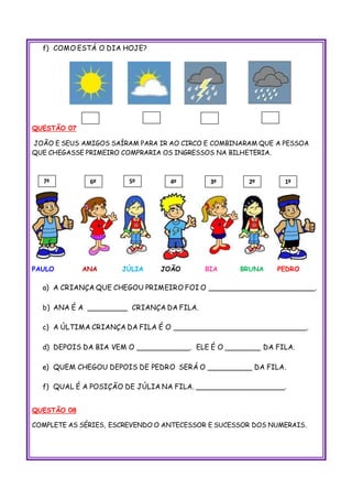f) COMO ESTÁ O DIA HOJE?
QUESTÃO 07
JOÃO E SEUS AMIGOS SAÍRAM PARA IR AO CIRCO E COMBINARAM QUE A PESSOA
QUE CHEGASSE PRIMEIRO COMPRARIA OS INGRESSOS NA BILHETERIA.
PAULO ANA JÚLIA JOÃO BIA BRUNA PEDRO
a) A CRIANÇA QUE CHEGOU PRIMEIRO FOI O ________________________.
b) ANA É A _________ CRIANÇA DA FILA.
c) A ÚLTIMA CRIANÇA DA FILA É O ______________________________.
d) DEPOIS DA BIA VEM O ____________. ELE É O ________ DA FILA.
e) QUEM CHEGOU DEPOIS DE PEDRO SERÁ O __________ DA FILA.
f) QUAL É A POSIÇÃO DE JÚLIA NA FILA. ____________________.
QUESTÃO 08
COMPLETE AS SÉRIES, ESCREVENDO O ANTECESSOR E SUCESSOR DOS NUMERAIS.
3º 2º4º 1º7º 6º 5º
 