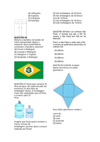 (A) retângulos
(B) trapézios
(C) triângulos
(D) losangos
QUESTÃO 06
Observe a bandeira do estado do
Ceará representada abaixo e
responda. Quais quadriláteros
constituem a bandeira cearense?
(A) Círculo e Retângulo
(B) Losango e Retângulo
(C) Hexágono e Trapézio
(D) Quadrado e Retângulo
QUESTÃO 07-Paula quer comprar 65
litros de água. No supermercado ela
encontrou os dois tipos de
embalagem abaixo. A embalagem
maior tem capacidade para 20 litros
e a menor para 10
litros.
Imagine que Paula queira comprar o
menor número de
embalagens possível. Qual a compra
realizada por Paula?
(A) três embalagens de 20 litros;
(B) três embalagens de 20 litros e
uma de 10 litros;
(C) seis embalagens de 10 litros;
(D) sete embalagens de 10 litros.
QUESTÃO 08-Flavio vai conhecer São
Paulo. A estrada que liga o Rio de
Janeiro a São Paulo tem 429 km de
extensão.
Para ir a São Paulo e voltar para o Rio,
o número de quilômetros percorridos na
rodovia é de
(A) 846 km.
(B) 848 km.
(C) 856 km.
(D) 858 km.
QUESTÃO 09-Juntando as peças
abaixo formamos um solido
geométrico.
Esse sólido geométrico recebe o
nome de
(A) cubo
(B) cone
(C) pirâmide
(D) esfera
 