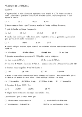 AVALIAÇÃO DE MATEMÁTICA
BLOCO 1
1) A parte colorida na malha quadriculada representa a toalha de praia de Eli. Eli bordou seu nome na
toalha. Considerando o quadradinho como unidade de medida de área, a área correspondente ao nome
bordado na toalha é:
(A) 18 (B) 19 (C) 20 (D) 21
2) Na reta numérica abaixo, a letra X representa a media de Carolina em Língua Portuguesa:
A média de Carolina em Língua Portuguesa foi:
(A) 42,2 (B) 43,3 (C) 43,2 (D) 45
3) Clea faz doces caseiros para vender. Ontem ela fez 6 kg de doce de leite. A quantidade de potes de meio
quilo que Clea poderá encher com esse doce é:
(A) 24 (B) 12 (C) 3 (D) 2
4) Marcelo conseguiu atravessar o pátio, correndo, em 30 segundos. Podemos dizer que Marcelo atravessou
o pátio em:
(A) meio minuto. (B) trinta minutos. (B) meia hora. (D) uma hora.
5) A quantia representada por uma nota de R$ 5,00 também pode ser obtida com:
(A) cinco moedas de R$ 0,50. (B) dez moedas de R$ 0,25.
(C) duas notas de R$ 2,00 e dez moedas de R$ 0,10. (D) duas notas de R$ 1,00 e dez moedas de R$ 0,25.
6) O número em que o algarismo 8 vale 800 unidades é:
(A) 3 807 (B) 8 204 (C) 2 985 (D) 1 008
7) Aloisio, Ricardo e Jose trabalham numa fazenda no interior de São Paulo. Os três juntos retiram, por dia,
670 litros de leite. Ontem, se Aloisio retirou 175 litros e Ricardo, 280 litros, José retirou:
(A) 215 litros de leite. (B) 315 litros de leite. (C) 325 litros de leite. (D) 1 125 litros de leite.
8) O resultado da divisão 9 165 ÷ 13 é:
(A) 75 (B) 705 (C) 706 (D) 750
9) A figura abaixo mostra como oito amigos estão sentados a mesa.
De acordo com a figura, é correto afirmar que:
(A) Rui está sentado a esquerda de Nina. (B) Ian está sentado em frente a Lia.
(C) Ian está sentado a direita de Nina. (D) Nina esta sentada a direita de Rui.
 