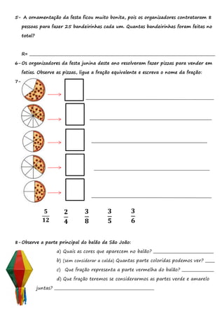 5- A ornamentação da festa ficou muito bonita, pois os organizadores contrataram 8
pessoas para fazer 25 bandeirinhas cada um. Quantas bandeirinhas foram feitas no
total?
R= ___________________________________________________________________________________________________
6-Os organizadores da festa junina deste ano resolveram fazer pizzas para vender em
fatias. Observe as pizzas, ligue a fração equivalente e escreva o nome da fração:
7-
8-Observe a parte principal do balão de São João:
a) Quais as cores que aparecem no balão? ________________________________
b) (sem considerar a calda) Quantas parte coloridas podemos ver? _____
c) Que fração representa a parte vermelha do balão? _________________
d) Que fração teremos se considerarmos as partes verde e amarelo
juntas? _____________________________________________________
𝟑
𝟔
𝟑
𝟖
𝟓
𝟏𝟐
𝟐
𝟒
𝟑
𝟓
 