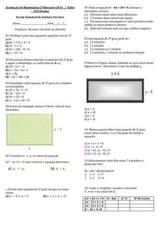 AvaliaçãoDeMatemática 2ºBimestre2016 / Valor
- 10,0 Pontos
Escola Estadual de Antônio Ferreira
Aluno_______________________Data___/___/___
Professor- Rosimar Carvalho de Almeida
01-Verifique quais das equações seguintes são do 2º
grau.
a) 8x2 + 17x + 4 = 0
b) 3x – 5 = 0
c) 0x2 + 10x – 8 = 0
d) y 2– 25 = 0
02-Escrevana forma reduzida as equações do 2º grau
a seguir e identifique os coeficientesa, be c.
a) 2x2– 5x = - 2
b) x2 + 6x = 2x + 3
c) y2 = 8y
d) – 5x2 = 30x + 40
03-Classifique cada equação do 2º grau em completa
ou incompleta.
a) 2x2 + 5x - 3 = 0
b) 3x2 - 12x = 0
c) 5x2 + 20 = 0
d) a2 - 12a + 32 = 0
04-A área do retângulo abaixo é 54cm2. Calcule suas
dimensões.
05-Considerex1 e x2 as raízes da equação
2x²- 6x + 5 = 0. Sem resolver a equação determine:
06-Forme uma equação do 2º grau em que as raízes
sejam:
a) x1 = - 8 e x2 = 5 b) x1 = 2 e x2 = -3
07-Dada a equação x2 - 8x+ 30 = 0, marque a
alternativa correta:
a-( )Teremos duas raízes reais diferentes
b-( ) Teremos duas raízes reais iguais
c-( )Teremos uma raiz negativa e outra positiva sendo
ambas as raízes números inteiros
d-( )Não terá solução uma vez que o delta é negativo
8-Uma equação de 2º grau pode ter:
a-( ) 2 soluções
b-( ) 1 solução
c-( ) 2 soluções ou 1 solução
d-( ) 2 soluções, 1 solução ou nenhuma solução
9-Observe a figura abaixo. Sabendo-se que a área dessa
figura é 64 m2, determine o valor da medida y.
a) y = -5
b) y = 10
c) y = 6
d) y = -8
10- Mateus queria obter uma equação de 20 grau
cujas raízes fossem -2 e 3. Ele pode ter obtido a
equação:
a) x2 + x + 1 = 0
b) x2 - x - 6 = 0
c) (x + 2) . (x - 3) = 0
d) (x + 2) . (x - 3)= 0
11-Dois números reais têm soma 7 e produto 6.
Quais são eles?
Só vale cálculomental!
( ) + ( ) = 7
( ) x ( ) = 6
12- Copie e complete o quadro, colocando
> , < ou = na coluna do ∆ :
ax2 + bx + c =0 b2- 4ac ∆ ? 0 Nº de raízes
2x2 - 7x + 3 = 0
3x2 - 2x + 4 = 0
X2 - 4x + 4 =0
 