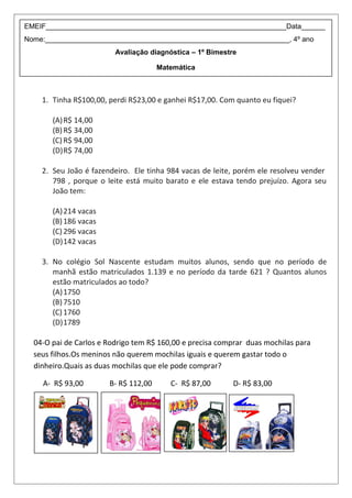 1. Tinha R$100,00, perdi R$23,00 e ganhei R$17,00. Com quanto eu fiquei?
(A)R$ 14,00
(B)R$ 34,00
(C)R$ 94,00
(D)R$ 74,00
2. Seu João é fazendeiro. Ele tinha 984 vacas de leite, porém ele resolveu vender
798 , porque o leite está muito barato e ele estava tendo prejuízo. Agora seu
João tem:
(A)214 vacas
(B)186 vacas
(C)296 vacas
(D)142 vacas
3. No colégio Sol Nascente estudam muitos alunos, sendo que no período de
manhã estão matriculados 1.139 e no período da tarde 621 ? Quantos alunos
estão matriculados ao todo?
(A)1750
(B)7510
(C)1760
(D)1789
04-O pai de Carlos e Rodrigo tem R$ 160,00 e precisa comprar duas mochilas para
seus filhos.Os meninos não querem mochilas iguais e querem gastar todo o
dinheiro.Quais as duas mochilas que ele pode comprar?
A- R$ 93,00 B- R$ 112,00 C- R$ 87,00 D- R$ 83,00
EMEIF_____________________________________________________________Data______
Nome:______________________________________________________________, 4º ano
Avaliação diagnóstica – 1º Bimestre
Matemática
 