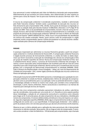 99
Esse percentual é ainda multiplicado pelo Valor de Referência declarado pelo empreendedor.
Diferentemente do que acontece em outros estados, não é determinado um valor máximo ou
mínimo para o Grau de Impacto. Tem-se para esse momento do cálculo a fórmula: VCA = VR x
CA.
O recurso da compensação ambiental é considerado orçamentário, recebido e administrado
pelo Poder Executivo estadual. Também existe a possibilidade da execução dos recursos ser
feita diretamente pelo empreendedor (TNC, 2013b). Outro ponto de destaque na legislação se
apresenta na redação dada pelo Decreto Estadual 13.006/2010, alterando o § 3º artigo 9º do
Decreto de 2009. Trata-se da possibilidade do empreendedor, durante a fase de Licença de Ins-
talação, fornecer, além do Valor de Referência relativo ao empreendimento ou à atividade, a sua
proposta de percentual de compensação ambiental “definido com base na Matriz de Valoração
do Grau de Impacto” (MATO GROSSO DO SUL, 2010). Essa é uma possibilidade não identificada
em nenhum dos estados analisados. Nestes, quem calcula o valor da compensação é o órgão
ambiental, tendo o empreendedor apenas o direito de questionar os cálculos durante a delibe-
ração realizada pelas Câmaras de Compensação Ambiental.
PARANÁ
A autarquia responsável por administrar os recursos financeiros gerados a partir da compen-
sação ambiental é o Instituto Ambiental do Paraná (IAP). A compensação ambiental financeira
é exigida durante processo de licenciamento ambiental, e a análise de todos os dados dispo-
níveis que forem necessários à execução da metodologia dos cálculos da compensação é feita
por grupo de trabalho específico da Câmara Técnica de Compensação Ambiental (CTCA). Sem
o estabelecimento desses valores, o processo de licenciamento ambiental não prossegue. Os
valores a serem repassados pelos empreendedores são recolhidos pelo IAP por meio de contas
específicas para cada compensação ambiental, abertas estritas para o recebimento dos recursos
gerados com a composição de determinado empreendimento ou atividade (PARANÁ, 2010).
Cabe à Diretoria de Biodiversidade e Áreas Protegidas – Dibap, por meio do Departamento de
Unidades de Conservação – DUC, manter rígido controle da utilização dos recursos conforme os
Planos de Aplicação aprovados.
A Resolução Conjunta Sema/IAP Nº 001/2010 apresenta a metodologia para a gradação da com-
pensação ambiental no estado do Paraná, estabelecendo critérios de valoração da compensa-
ção bem como os procedimentos para a sua aplicação. Como se pretende demonstrar a seguir,
a metodologia adotada no Paraná se mostra mais ampla, pois considera cinco componentes
(localização, o porte, fatores ambientais, fatores socioculturais e econômicos e as matrizes de
impactos) para valoração do Grau de Impacto.
Cada um dos cinco componentes analisados apresentam indicadores de análise, subcritérios
que são considerados, mensurados por uma escala de 1 a 5. Ressalta-se como aspecto positivo
dessa metodologia, a adoção de um componente sociocultural e econômico como relevante
para chegar ao GI. A soma dos pesos, de cada componente e de seus indicadores, é dividida pelo
número de componentes. O número obtido (média aritmética) é o Grau de Impacto a ser valora-
do. Segundo a legislação específica (PARANÁ, 2010), alguns empreendimentos terão seu quadro
configurado de acordo com a sua especificidade. A Compensação Ambiental – CA é obtida a
partir do produto entre o GI e de tetos percentuais que vão de 0,1% (mínimo) e 0,5% (máximo).
Observa-se que o critério adotado para a aplicação dos tetos percentuais não é demonstrado
claramente na referida resolução. Nesse ponto, não se chega ao valor da compensação. É neces-
sário ainda considerar o Valor de Referência – VR declarado pelo empreendedor, aqui chamado
Sustentabilidade em Debate - Brasília, v. 7, n. 1, p. 89-106, jan/abr 2016
Avaliação das metodologias de compensação ambiental
utilizadas no licenciamento ambiental de cinco estados
brasileiros
 