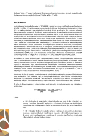 100
de Custo Total – CT para a implantação do empreendimento. Portanto, a fórmula para obtenção
do Valor da Compensação Ambiental (VCA) é: VCA = CT x CA.
RIO DE JANEIRO
Instituída pela Resolução Semadur n° 078/2004, e posteriormente modificada pelas Resoluções
SEA 08, 25, 101 e 377, a Câmara de Compensação Ambiental do Estado do Rio de Janeiro (CCA/
RJ) é o órgão colegiado cuja principal atribuição é definir a aplicação dos recursos oriundos
da compensação ambiental, devida por empreendimentos de significativo impacto ambiental,
decorrentes dos processos de licenciamento estadual (INEA, 2014). Assim como acontece no
estado do Paraná, a compensação financeira é determinada enquanto condicionante do proces-
so de licenciamento ambiental. Importante destacar que no momento da emissão da Licença
de Instalação do empreendimento, o empreendedor deve assinar um Termo de Compromisso
com a Secretaria Estadual de Meio Ambiente (SEA) e o Instituto Estadual de Ambiente (Inea).
Nesse documento é fixado o montante da compensação ambiental, bem como o cronograma
de desembolso e a forma de execução da obrigação. Existem três possibilidades de execução
dos valores calculados: 1) Execução direta pelo próprio empreendedor; 2) Execução indireta por
meio de instituição por ele escolhida e contratada; e 3) Execução indireta por meio do Fundo da
Mata Atlântica (FMA), que é um mecanismo operacional e financeiro implementado pela SEA
conforme previsto no artigo 3º da Lei Estadual nº 6.572/2013 (RIO DE JANEIRO, 2013).
Atualmente, o Fundo Brasileiro para a Biodiversidade (Funbio) é responsável pelo controle do
FMA. O Funbio administra fontes diversas de recursos para projetos privados ou públicos, nacio-
nais ou internacionais, fruto de doações ou obrigações legais. Um desses projetos, o Áreas Pro-
tegidas da Amazônia – Arpa, desenvolvido em parceira pelo Funbio com o Ministério do Meio
Ambiente para receber recursos de doações internacionais, acabou se tornando inspiração para
o FMA do Rio de Janeiro, inicialmente chamado também de “Arpa da Mata Atlântica”, com as
adaptações necessárias à realidade desse estado (ARPA, 2014).
No estado do Rio de Janeiro, a metodologia de cálculo da compensação ambiental foi instituída
pela Deliberação Ceca 4.888 de 2007. A fórmula geral definida para calcular a compensação
ambiental é: CA = CAmax x GI x MA. Cabe esclarecer o significado de: CAmax – compensação
ambiental máxima, GI – Grau de Impacto e MA – Fator de Vulnerabilidade da Mata Atlântica.
O valor do GI, por sua vez, é estabelecido a partir de outra fórmula, composta por indicadores
ambientais:
GI = (IM x IB x IT) + (IM x ICB x IT) + IUC
67.5 67.5
Onde:
•	 IM – Indicador de Magnitude: índice indicador que varia de 1 a 3 (sendo 1 pe-
quena, 2 média e 3 grande), avaliando a relevância dos impactos significativos,
negativos e não mitigáveis em relação ao comprometimento dos recursos ambien-
tais;
•	 IB – Indicador de Biodiversidade: varia de 1 a 3 (sendo 1 inexistência de impac-
to sobre a biodiversidade, 2 incidência de impactos e 3 incidência de impacto em
áreas de ocorrência) avaliando a incidência de impactos significativos, negativos e
não mitigáveis sobre a biodiversidade;
Sustentabilidade em Debate - Brasília, v. 7, n. 1, p. 89-106, jan/abr 2016
Alberto Fonseca
e Frederico Leite
 