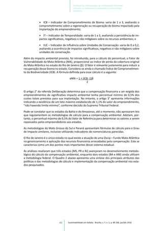 101
•	 ICB – Indicador de Comprometimento de Bioma: varia de 1 a 3, avaliando o
comprometimento sobre a regeneração ou recuperação do bioma impactado pela
implantação do empreendimento;
•	 IT – Indicador de Temporalidade: varia de 1 a 3, avaliando a persistência de im-
pactos significativos, negativos e não mitigáveis sobre os recursos ambientais; e
•	 IUC – Indicador de Influência sobre Unidades de Conservação: varia de 0 a 0,2,
avaliando a ocorrência de impactos significativos, negativos e não mitigáveis sobre
unidades de conservação.
Além do impacto ambiental previsto, foi introduzido, para o cálculo do percentual, o Fator de
Vulnerabilidade da Mata Atlântica (MA), proporcional ao índice de perda da cobertura original
da Mata Atlântica no estado do Rio de Janeiro (β). O fator é relevante justamente para induzir a
recuperação desse bioma no estado. Considera-se ainda o chamado Índice de Comprometimen-
to da Biodiversidade (ICB). A fórmula definida para esse cálculo é a seguinte:
αMA = 1 + (ICB -1)β
2
O artigo 2° da referida Deliberação determina que a compensação financeira a ser exigida dos
empreendimentos de significativo impacto ambiental tenha percentual mínimo de 0,5% dos
custos totais previstos para sua implantação. No entanto, o artigo 3° apresenta informações
indicando a existência de um teto máximo estabelecido de 1,1% do valor do empreendimento,
“não havendo limite mínimo”, conforme decisão do Supremo Tribunal Federal.
Pode-se constatar que os estados da Bahia e do Amazonas, até o momento, não aprovaram leis
que regulamentem as metodologias de cálculo para a compensação ambiental. Adotam, por-
tanto, o percentual máximo de 0,5% do Valor de Referência para determinar os valores a serem
repassados pelos empreendedores aos estados.
As metodologias do Mato Grosso do Sul e Paraná apresentam fórmulas de cálculo para o Grau
de Impacto similares, inclusive utilizando indicadores de nomenclaturas parecidas.
O Rio de Janeiro é o único estado no qual existe a atuação de uma Oscip – Fundo Mata Atlântica
no gerenciamento e aplicação dos recursos financeiros arrecadados pela compensação. Este se
caracteriza como um dos pontos mais importantes desse sistema estadual.
As análises revelaram que três estados (MS, PR e RJ) avançaram no desenvolvimento metodo-
lógico do cálculo da compensação ambiental, enquanto dois estados (BA e AM) ainda utilizam
a metodologia federal. O Quadro 2 abaixo apresenta uma síntese dos principais atributos das
políticas e das metodologias de cálculo e implementação da compensação ambiental nos esta-
dos pesquisados.
Sustentabilidade em Debate - Brasília, v. 7, n. 1, p. 89-106, jan/abr 2016
Avaliação das metodologias de compensação ambiental
utilizadas no licenciamento ambiental de cinco estados
brasileiros
 