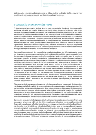 103
pode executar a compensação diretamente na UC ou destinar ao Estado. No RJ, o recurso é es-
sencialmente extraorçamentário, já que é administrado por terceiros.
5 CONCLUSÃO E CONSIDERAÇÕES FINAIS
O objetivo desta pesquisa foi analisar as principais metodologias de cálculo da compensação
ambiental utilizadas nos estados do Amazonas, Bahia, Mato Grosso do Sul, Paraná e Rio de Ja-
neiro, de modo a entender em que medida elas estavam contribuindo para melhorias na criação
e manutenção das unidades de conservação. Foi identificado que as abordagens estaduais refle-
tem a abordagem federal, pois ambas consideram o percentual do Grau de Impacto e o Valor de
Referência como variáveis de cálculo da compensação ambiental. As metodologias estaduais,
todavia, especificam mais detalhadamente os componentes que devem ser considerados na
análise dos impactos, sendo, potencialmente, mais precisas no sentido de identificar impactos
significativos. Nenhuma das metodologias parece ser capaz de identificar impactos mitigáveis e
recuperáveis, levando a um cálculo de compensação que conflita com os modelos de matriz de
avaliação de impacto utilizados no licenciamento ambiental.
Os reais efeitos ambientais das metodologias estaduais de cálculo são difíceis de avaliar, tendo
em vista que os recursos da compensação ainda estão sendo recolhidos e aplicados pelos esta-
dos, empreendedores e demais organizações envolvidas. Serão necessários anos de monitora-
mento para entender se aquelas metodologias estão efetivamente traduzindo-se em melhorias
socioambientais nas unidades de conservação. Todavia, é razoável argumentar que os estados
que já apresentam metodologias de cálculo detalhadas para a determinação do GI dão mais
transparência aos valores arrecadados e, nesse sentido, podem facilitar o planejamento orça-
mentário e reduzir a insegurança jurídica dos empreendedores. Esse detalhamento do GI tam-
bém auxilia na determinação de valores que estejam mais claramente relacionados com os reais
impactos dos empreendimentos. Também é razoável argumentar que o sistema de compensa-
ção ambiental do Rio de Janeiro, por tratar os recursos financeiros de compensação ambiental
prioritariamente como extraorçamentários, está minimizando o problema do contingenciamen-
to orçamentário, que, conforme apontado em um recente estudo (TNC, 2014), tem tornado
excessivamente morosa a utilização dos recursos financeiros da compensação ambiental em
unidades de conservação.
Observou-se ainda que as metodologias de cálculo marginalizam a importância da determina-
ção do Valor de Referência (VR) do empreendimento. Em todos os casos aqui analisados, os VRs
são fornecidos pelo empreendedor em um determinado momento do processo de licenciamen-
to, que pode durar meses ou até mesmo anos, levando à necessidade de atualizações contábeis.
Além disso, os projetos licenciados podem ter alterações ao longo da sua implementação, acar-
retando em alterações nos investimentos previstos. Obviamente, tais alterações podem afetar
diretamente os valores a serem repassados para as unidades de conservação.
De maneira geral, as metodologias de cálculo utilizadas nos estados pesquisados refletem uma
abordagem largamente arbitrária de determinação dos valores de compensação ambiental.
Essa arbitrariedade está refletida nos indicadores e nos percentuais de multiplicação utilizados
nas fórmulas (e.g. 0, 0,5%), que não são justificáveis com base na mensuração dos impactos
evitáveis, mitigáveis e recuperáveis dos empreendimentos. Ou seja, os valores resultantes de
compensação ambiental podem resultar em ações de compensação ambiental que sejam ou
subestimadas ou superestimadas. A eliminação dessa arbitrariedade, todavia, demandaria me-
todologias de avaliação de impacto ambiental bem mais sofisticadas que as utilizadas pelos em-
preendedores em seus EIA/Rimas e pelo estado em suas fórmulas de compensação ambiental.
Sustentabilidade em Debate - Brasília, v. 7, n. 1, p. 89-106, jan/abr 2016
Avaliação das metodologias de compensação ambiental
utilizadas no licenciamento ambiental de cinco estados
brasileiros
 