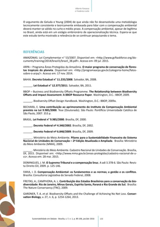 104
O argumento de Geluda e Young (2004) de que ainda não foi desenvolvida uma metodologia
tecnicamente consistente e teoricamente embasada para lidar com a compensação ambiental
deverá manter-se válido no curto e médio prazo. A compensação ambiental, apesar de legítima
no Brasil, ainda está em um estágio embrionário de operacionalização técnica. Espera-se que
este estudo tenha mostrado a relevância de se continuar pesquisando o tema.
REFERÊNCIAS
AMAZONAS. Lei Complementar n° 53/2007. Disponível em: <http://www.gcftaskforce.org/do-
cuments/training/2014/brazil1/brazil_38.pdf>. Acesso em: 09 jul. 2015.
ARPA – Programa Áreas Protegidas da Amazônia. O maior programa de conservação de flores-
tas tropicais do planeta. Disponível em: <http://programaarpa.gov.br/categoria-home/fatos-
sobre-o-arpa/>. Acesso em: 17 nov. 2014.
BAHIA. Decreto Estadual n° 11.235/2008. Salvador, BA, 2008.
______. Lei Estadual n° 12.377/2011. Salvador, BA, 2011.
BBOP – Business and Biodiversity Offsets Programme. The Relationship between Biodiversity
Offsets and Impact Assessment: A BBOP Resource Paper. Washington, D.C.: BBOP, 2009.
______. Biodiversity Offset Design Handbook. Washington, D.C.: BBOP, 2009a.
BECHARA, E. Uma contribuição ao aprimoramento do Instituto da Compensação Ambiental
previsto na Lei 9.985/2000. Tese (Doutorado). São Paulo: Pontifícia Universidade Católica de
São Paulo, 2007. 353 p.
BRASIL. Lei Federal n° 9.985/2000. Brasília, DF, 2000.
______. Decreto Federal nº 4.340/2002. Brasília, DF, 2002.
______. Decreto Federal nº 6.848/2009. Brasília, DF, 2009.
______. Ministério do Meio Ambiente. Pilares para a Sustentabilidade Financeira do Sistema
Nacional de Unidades de Conservação – 2ª Edição Atualizada e Ampliada. Brasília: Ministério
do Meio Ambiente (MMA), 2009.
______. Ministério do Meio Ambiente. Cadastro Nacional de Unidades de Conservação. Brasília,
DF, 2015. Disponível em: <http://www.mma.gov.br/areas-protegidas/cadastro-nacional-de-u-
cs>. Acesso em: 28 mai. 2015.
DOMINGUES, J. M. O Supremo Tribunal e a compensação Snuc. A adi 3.378-6. São Paulo: Revis-
ta Direito GV, 2009. p. 125-146.
FARIA, I. D. Compensação Ambiental: os fundamentos e as normas; a gestão e os conflitos.
Brasília: Consultoria Legislativa do Senado Federal, 2008.
FREITAS, A.; CAMPHORA, A. L. Contribuição dos Estados Brasileiros para a conservação da bio-
diversidade: Rio de Janeiro, Minas Gerais, Espírito Santo, Paraná e Rio Grande do Sul. Brasília:
The Nature Conservancy (TNC), 2009.
GARDNER, T. A. et al. Biodiversity Offsets and the Challenge of Achieving No Net Loss. Conser-
vation Biology, v. 27, n. 6, p. 1254-1264, 2013.
Sustentabilidade em Debate - Brasília, v. 7, n. 1, p. 89-106, jan/abr 2016
Alberto Fonseca
e Frederico Leite
 