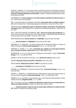 105
GELUDA, L.; YOUNG, C. E. F. Financiando o Éden: potencial econômico e limitações da compen-
sação ambiental prevista na Lei do Sistema Nacional de Unidades de Conservação da Natureza.
Anais do IV Congresso Brasileiro de Conservação. Curitiba: Fundação O Boticário para a Prote-
ção da Natureza, 2004.
GOLDENBERG, M. A arte de pesquisar: como fazer pesquisa qualitativa em Ciências Sociais. 8.
ed. – Rio de Janeiro: Record, 2004.
IBGE – Instituto Brasileiro de Geografia e Estatística. Informações sobre os estados brasileiros.
IBGE, 2015. Disponível em: <http://www.ibge.gov.br/estadosat/>. Acesso em: 20 mai. 2015.
ICMM IUCN (2012) Independent report on biodiversity offsets. South Africa: The Biodiversity
Consultancy (TBC), 2012. Disponível em: <www.icmm.com/biodiversity-offsets>. Acesso em: 21
jun. 2014.
INEA – INSTITUTO ESTADUAL DO AMBIENTE. CCA – Câmara de Compensação Ambiental. Go-
verno do Rio de Janeiro. Rio de Janeiro: 2014. Disponível em: <http://www.rj.gov.br/web/sea/
exibeconteudo?article-id=230788>. Acesso em: 06 set. 2014.
MATO GROSSO DO SUL. Decreto Estadual n° 12.909/2009. Campo Grande, MS: 2009.
______. Decreto Estadual n° 13.006/2010. Campo Grande, MS: 2010.
MCKENNEY, B. A.; KIESECKER, J. M. Policy Development for Biodiversity Offsets: A Review of
Offset Frameworks. Environmental Management, v. 45, n. 1, p. 165-176, 2010.
MEDEIROS, R.; YOUNG, C. E. F. 2011. Contribuição das unidades de conservação brasileiras
para a economia nacional: relatório final. Brasília: UNEP‐WCMC, 120 p.
MITTERMEIER, R. A. et al. A brief history of biodiversity conservation in Brazil. Conservation
Biology, v. 19, n. 3, p. 601-607, 2005.
MILARÉ, E. Direito do Ambiente. São Paulo: 2. ed., Revista dos Tribunais, 2001, p. 445.
PARANÁ. Resolução Conjunta Sema/IAP nº 001/2010. Paraná, PR, 2010.
RIO DE JANEIRO. Deliberação Ceca/CN nº 4.888. Rio de Janeiro, RJ, 2007.
______. Lei Estadual n° 6.572/2013. Rio de Janeiro, RJ, 2013.
RYLANDS, A. B.; BRANDON, K. Brazilian Protected Areas. Conservation Biology, v. 19, n. 3, p.
612-618, 2005.
SONTER, L. J.; BARRETT, D. J.; SOARES-FILHO, B. S. Offsetting the impacts of mining to achieve no
net loss of native vegetation. Conservation Biology, v. 28, n. 4, p. 1068-1076, 2014.
TABARELLI, M. et al. Desafios e oportunidades para a conservação da biodiversidade na Mata
Atlântica brasileira. Megadiversidade, v. 1, n. 1, 2005.
TNC – The Nature Conservancy. Relatoria do Workshop: estado da arte da compensação am-
biental nos estados brasileiros. Brasília: The Nature Conservancy, 2013a.
______. Sumário Executivo: estado da arte da compensação ambiental nos estados brasilei-
ros. Brasília: The Nature Conservancy, 2013b.
Sustentabilidade em Debate - Brasília, v. 7, n. 1, p. 89-106, jan/abr 2016
Avaliação das metodologias de compensação ambiental
utilizadas no licenciamento ambiental de cinco estados
brasileiros
 