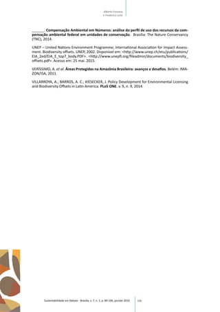 106
______. Compensação Ambiental em Números: análise do perfil de uso dos recursos da com-
pensação ambiental federal em unidades de conservação. Brasília: The Nature Conservancy
(TNC), 2014.
UNEP – United Nations Environment Programme; International Association for Impact Assess-
ment. Biodiversity offsets. UNEP, 2002. Disponível em: <http://www.unep.ch/etu/publications/
EIA_2ed/EIA_E_top7_body.PDF>. <http://www.unepfi.org/fileadmin/documents/biodiversity_
offsets.pdf>. Acesso em: 25 mai. 2015.
VERÍSSIMO, A. et al. Áreas Protegidas na Amazônia Brasileira: avanços e desafios. Belém: IMA-
ZON/ISA, 2011.
VILLARROYA, A.; BARROS, A. C.; KIESECKER, J. Policy Development for Environmental Licensing
and Biodiversity Offsets in Latin America. PLoS ONE. v. 9, n. 9, 2014.
Sustentabilidade em Debate - Brasília, v. 7, n. 1, p. 89-106, jan/abr 2016
Alberto Fonseca
e Frederico Leite
 