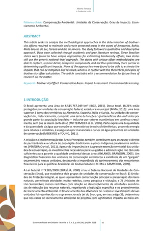 90
Palavras-chave: Compensação Ambiental. Unidades de Conservação. Grau de Impacto. Licen-
ciamento Ambiental.
ABSTRACT
This article seeks to analyze the methodological approaches in the determination of biodiver-
sity offsets required to maintain and create protected areas in the states of Amazonas, Bahia,
Mato Grosso do Sul, Paraná and Rio de Janeiro. The study followed a qualitative and descriptive
approach. Data were collected through academic and grey literature reviews. Three Brazilian
states were found to have unique approaches for estimating biodiversity offsets; two states
still use the generic national-level approach. The states with unique offset methodologies are
able to capture, in more detail, ecosystem components, and are thus potentially more precise in
determining significant impacts. None of the approaches were found to be able to estimate the
impacts that can be mitigated and restored, which is in conflict with the theoretical principles of
biodiversity offset calculation. The article concludes with a recommendation for future lines of
research on the matter.
Keywords: Biodiversity Offset. Conservation Areas. Impact Assessment. Environmental Licensing.
1 INTRODUÇÃO
O Brasil apresenta uma área de 8.515.767,049 km² (IBGE, 2015). Desse total, 18,21% estão
protegidos por unidades de conservação federal, estadual e municipal (MMA, 2015): uma área
superior à soma dos territórios da Alemanha, Espanha, Itália e Suécia. As unidades de conser-
vação têm, historicamente, cumprido uma série de funções cujos benefícios são usufruídos por
grande parte da população brasileira – inclusive por setores econômicos em contínuo cresci-
mento, sem que se deem conta disso (MITTERMEIER et al., 2005). Parte expressiva da qualidade
e da quantidade da água que compõe os reservatórios de usinas hidrelétricas, provendo energia
para cidades e indústrias, é assegurada por mananciais e cursos de água presentes em unidades
de conservação (MEDEIROS e YOUNG, 2011).
A criação e a implementação das Áreas Protegidas também contribuem para assegurar o direito
de permanência e a cultura de populações tradicionais e povos indígenas previamente existen-
tes (VERÍSSIMO et al., 2011). Apesar da importância e da grande extensão territorial das unida-
des de conservação, os investimentos necessários para sua gestão e administração não têm sido
suficientes para garantir a qualidade ambiental dessas áreas (RYLANDS; BRANDON, 2005). Um
diagnóstico financeiro das unidades de conservação corroborou a existência de um “gargalo”
orçamentário nessas unidades, destacando a importância do aprimoramento dos mecanismos
financeiros para as políticas brasileiras de biodiversidade (FREITAS e CAMPHORA, 2009).
A Lei Federal n° 9.985/2000 (BRASÍLIA, 2000) criou o Sistema Nacional de Unidades de Con-
servação (Snuc), que estabelece dois grupos de unidades de conservação no Brasil: 1) Unida-
des de Proteção Integral, as quais apresentam como função principal a preservação dos bens
naturais, permitindo atividades muito restritas, como pesquisa e visitação; e 2) Unidades de
Uso Sustentável, menos restritivas com relação ao desenvolvimento de atividades econômi-
cas de extração dos recursos naturais, respeitando a legislação específica e os procedimentos
de licenciamento ambiental. O financiamento das atividades de custeio e investimento dessas
unidades foi reconhecido na supramencionada Lei do Snuc que, em seu artigo 36, determinou
que nos casos de licenciamento ambiental de projetos com significativo impacto ao meio am-
Sustentabilidade em Debate - Brasília, v. 7, n. 1, p. 89-106, jan/abr 2016
Alberto Fonseca
e Frederico Leite
 