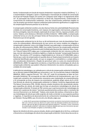 91
biente, fundamentado em Estudo de Impacto Ambiental e respectivo relatório (EIA/Rima), “(...)
o empreendedor é obrigado a apoiar a implantação e manutenção de unidade de conservação
do Grupo de Proteção Integral, de acordo com o disposto neste artigo e no regulamento desta
Lei”. As aprovações das licenças ambientais no Brasil são, frequentemente, condicionadas ao
cumprimento de condicionantes ambientais. Uma das condicionantes ambientais exigidas no
caso de projetos que tenham impactos ambientais potencialmente significativos é o pagamento
da compensação financeira prevista na Lei do Snuc.
A compensação ambiental constitui uma das diversas fontes de sustentabilidade financeira das
unidades de conservação brasileiras, com repasses de organizações internacionais, programas
de áreas protegidas, taxas de visitação, exploração de serviços internos, repasses privados, entre
outros. Todavia, como destacou o Ministério do Meio Ambiente – MMA (2009), a compensação
ambiental tornou-se uma das principais fontes de financiamento, dado o volume de recursos
financeiros que ela tem gerado.
A compensação ambiental da Lei do Snuc se dá estritamente por meio de desembolsos finan-
ceiros do empreendedor, diferentemente do que ocorre em outros modelos de mitigação e
compensação ambiental, como a do Código Florestal, que pode exigir a compensação na forma
de ações de reflorestamento (FARIA, 2008). Esse caráter financeiro da compensação ambiental
do Snuc foi questionado juridicamente pela Confederação Nacional das Indústrias. Mas o Supe-
rior Tribunal Federal (STF) julgou que a compensação ambiental não tem natureza jurídica de
taxa, nem de indenização e considerou legítima a criação da chamada “compensação financeira
do Snuc”. No entanto, o STF considerou a ilegitimidade do art. 36 da Lei nº 9.985/2000, sobre o
fato de que o valor da compensação em questão deve ser fixado proporcionalmente ao impacto
ambiental identificado após estudo, em que se assegurem o contraditório e a ampla defesa e
não considerando diretamente a fixação de percentual sobre os custos do empreendimento
(DOMINGUES, 2009). Tal julgamento corroborou a importância das metodologias de cálculo da
compensação ambiental, que podem influenciar diretamente nos valores arrecadados para as
unidades de conservação.
A definição da metodologia a ser adotada para o cálculo da compensação ambiental foi detalha-
da no Decreto Federal 6.848/2009 que acrescentou o art. 31-A ao Decreto Federal 4.340/2002
(BRASÍLIA, 2002) a seguinte fórmula: “CA = VR x GI”, onde CA corresponde ao Valor da Com-
pensação Ambiental, VR corresponde ao Valor de Referência do Empreendimento, que é cal-
culado pelo somatório dos investimentos necessários para implantação do empreendimento,
e GI corresponde ao Grau de Impacto nos ecossistemas, podendo atingir valores de 0 a 0,5%.
Essa fórmula de cálculo da compensação ambiental é a federal. Conforme diagnosticado pela
The Nature Conservancy (TNC, 2013b), diversos estados brasileiros têm desenvolvido aborda-
gens específicas de cálculo, de modo que há hoje um pluralismo metodológico de cálculo da
compensação ambiental. O estudo da TNC concluiu que o aprimoramento das metodologias de
cálculo tem o potencial de reduzir “eventuais questionamentos jurídicos sobre o montante [de
recursos financeiros] a ser destinado”. Todavia, este estudo não analisou criticamente as diver-
sas metodologias de cálculo que estão surgindo, de modo a entender os seus aspectos positivos
e negativos. A importância do desenvolvimento de conhecimento metodológico foi destacada
por Geluda e Young (2004), que, há cerca de uma década, julgou que
(...) ainda não foi apresentada metodologia tecnicamente consistente e teoricamente embasada para
lidar com o tema (a nosso ver, deveria ser usada a teoria de valoração econômica dos recursos am-
bientais, algo que até agora foi ignorado pelos gestores públicos) (...) Portanto, o tema “mecanismo
de compensação ambiental” ainda deve ser bastante debatido para que esse instrumento seja apri-
morado e suas limitações corrigidas ou amenizadas (p. 650).
Apesar da relevância do tema, poucos estudos, desde a promulgação da Lei do Snuc, analisaram
criticamente as metodologias de cálculo da compensação ambiental. Ciente dessa lacuna de co-
Sustentabilidade em Debate - Brasília, v. 7, n. 1, p. 89-106, jan/abr 2016
Avaliação das metodologias de compensação ambiental
utilizadas no licenciamento ambiental de cinco estados
brasileiros
 