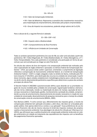 96
CA = VR x GI
• CA = Valor da Compensação Ambiental;
• VR = Valor de Referência. Representa o somatório dos investimentos necessários
para implantação do empreendimento, declarados pelo próprio empreendedor;
• GI = Grau de Impacto nos ecossistemas, podendo atingir valores de 0 a 0,5%.
Para o cálculo do GI, a seguinte fórmula é adotada:
GI = ISB + CAP + IUC
• ISB = Impacto sobre a Biodiversidade
• CAP = Comprometimento de Área Prioritária
• IUC = Influência em Unidades de Conservação
Todas as variáveis apresentam parâmetros (no caso do ISB, seu valor será calculado a partir dos
parâmetros: IM = Índice Magnitude, IB = Índice Biodiversidade, IA = Índice Abrangência, e IT =
Índice Temporalidade). Para cada parâmetro é considerada uma pontuação em forma de per-
centual, que será somada para se chegar ao valor final do GI.
Os cálculos dos valores do Grau de Impacto e da compensação ambiental são realizados pelo
setor especializado do órgão ambiental e aprovados na Câmara Federal de Compensação Am-
biental – CFCA, que possui ainda caráter supervisor, orientando o cumprimento da legislação
referente à compensação do licenciamento ambiental federal. Já o Comitê de Compensação
Ambiental Federal – CCAF é o órgão colegiado criado no âmbito do Ibama, instituído pela Por-
taria Conjunta nº 225/2011, para destinação dos recursos às unidades de conservação. A partir
desse momento, alguns estados estabeleceram metodologias próprias para o cálculo dos valo-
res do GI e da CA, desenvolvendo parâmetros específicos para determinar os pesos das variáveis
principais do cálculo final.
O Decreto Federal 4.340/2002 supramencionado definiu quais deverão ser as prioridades no
gasto do recurso recebido pelas unidades de conservação: regularização fundiária e demarca-
ção das terras; elaboração, revisão ou implantação de plano de manejo; aquisição de bens e
serviços necessários à implantação, gestão, monitoramento e proteção da unidade, compreen-
dendo sua área de amortecimento; desenvolvimento de estudos necessários à criação de nova
unidade de conservação; desenvolvimento de pesquisas necessárias para o manejo da unidade
de conservação e área de amortecimento (BRASIL, 2002).
Para Bechara (2007), “é certo concluir que, diferentemente dos impostos gerais, a receita da
compensação ambiental tem aplicação vinculada e, além disso, não deve ser arrecadada pelo
poder público. Este apenas determina e conduz a sua aplicação”. Essas preferências de uso do
recurso financeiro não são da mesma natureza (in-kind) dos impactos residuais dos projetos
sujeitos a licenciamento ambiental. Essa abordagem de cálculo foi criticada por Villarroya et al.
(2014), que afirmaram que a política brasileira de compensação ambiental ainda está em está-
gio embrionário em relação ao tratamento das equivalências dos impactos com os benefícios
dos pagamentos financeiros aprovados.
Sustentabilidade em Debate - Brasília, v. 7, n. 1, p. 89-106, jan/abr 2016
Alberto Fonseca
e Frederico Leite
 