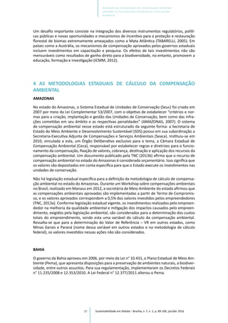 97
Um desafio importante consiste na integração dos diversos instrumentos regulatórios, políti-
cas públicas e novas oportunidades e mecanismos de incentivo para a proteção e restauração
florestal de biomas extremamente ameaçados como a Mata Atlântica (TABARELLI, 2005). Em
países como a Austrália, os mecanismos de compensação aprovados pelos governos estaduais
incluem investimentos em capacitação e pesquisa. Os efeitos de tais investimentos não são
mensuráveis como resultados de ganho direto para a biodiversidade, no entanto, promovem a
educação, formação e investigação (ICMM, 2012).
4 AS METODOLOGIAS ESTADUAIS DE CÁLCULO DA COMPENSAÇÃO
AMBIENTAL
AMAZONAS
No estado do Amazonas, o Sistema Estadual de Unidades de Conservação (Seuc) foi criado em
2007 por meio da Lei Complementar 53/2007, com o objetivo de estabelecer “critérios e nor-
mas para a criação, implantação e gestão das Unidades de Conservação, bem como das infra-
ções cometidas em seu âmbito e as respectivas penalidades” (AMAZONAS, 2007). O sistema
de compensação ambiental nesse estado está estruturado da seguinte forma: a Secretaria de
Estado do Meio Ambiente e Desenvolvimento Sustentável (SDS) possui em sua subordinação a
Secretaria-Executiva Adjunta de Compensações e Serviços Ambientais (Seaca). Instituiu-se em
2010, vinculada a esta, um Órgão Deliberativo exclusivo para o tema, a Câmara Estadual de
Compensação Ambiental (Ceca), responsável por estabelecer regras e diretrizes para o funcio-
namento da compensação, fixação de valores, cobrança, destinação e aplicação dos recursos da
compensação ambiental. Um documento publicado pela TNC (2013b) afirma que o recurso de
compensação ambiental no estado do Amazonas é considerado orçamentário. Isso significa que
os valores são depositados em conta específica para que o Estado execute os investimentos nas
unidades de conservação.
Não há legislação estadual específica para a definição da metodologia de cálculo de compensa-
ção ambiental no estado do Amazonas. Durante um Workshop sobre compensações ambientais
no Brasil, realizado em Manaus em 2012, a secretária de Meio Ambiente do estado afirmou que
as compensações ambientais aprovadas são implementadas a partir de Termo de Compromis-
so, e os valores aprovados correspondem a 0,5% dos valores investidos pelos empreendedores
(TNC, 2013a). Conforme legislação estadual vigente, os investimentos realizados pelo empreen-
dedor na melhoria da qualidade ambiental e mitigação dos impactos causados pelo empreen-
dimento, exigidos pela legislação ambiental, são considerados para a determinação dos custos
totais do empreendimento, sendo esta uma variável do cálculo da compensação ambiental.
Ressalta-se que para a determinação do Valor de Referência – VR em outros estados, como
Minas Gerais e Paraná (nome dessa variável em outros estados e na metodologia de cálculo
federal), os valores investidos nessas ações não são considerados.
BAHIA
O governo da Bahia aprovou em 2006, por meio da Lei n° 10.431, o Plano Estadual de Meio Am-
biente (Pema), que apresenta disposições para a preservação de ambientes naturais, a biodiver-
sidade, entre outros assuntos. Para sua regulamentação, implementaram os Decretos Federais
n° 11.235/2008 e 12.353/2010. A Lei Federal n° 12.377/2011 alterou o Pema.
Sustentabilidade em Debate - Brasília, v. 7, n. 1, p. 89-106, jan/abr 2016
Avaliação das metodologias de compensação ambiental
utilizadas no licenciamento ambiental de cinco estados
brasileiros
 