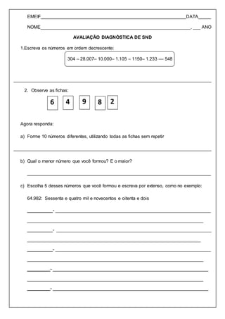 EMEIF_________________________________________________________DATA_____
NOME___________________________________________________________, ___ ANO
AVALIAÇÃO DIAGNÓSTICA DE SND
1.Escreva os números em ordem decrescente:
304 – 28.007– 10.000– 1.105 – 1150– 1.233 –– 548
______________________________________________________________________________
2. Observe as fichas:
Agora responda:
a) Forme 10 números diferentes, utilizando todas as fichas sem repetir
______________________________________________________________________________
b) Qual o menor número que você formou? E o maior?
________________________________________________________________________
c) Escolha 5 desses números que você formou e escreva por extenso, como no exemplo:
64.982: Sessenta e quatro mil e novecentos e oitenta e dois
__________- _____________________________________________________________
_____________________________________________________________________
__________- _____________________________________________________________
____________________________________________________________________
__________- _____________________________________________________________
_____________________________________________________________________
_________- _____________________________________________________________
_____________________________________________________________________
_________- _____________________________________________________________
6 4 9 8 2
 
