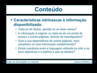 Conteúdo Características intrínsecas à informação disponibilizada: Trata-se de factos, opinião ou as duas coisas? A  informação é original, ou trata-se de um portal de acesso a outras páginas, através de hiperligações? Qual a sua dependência de outras páginas, mais completas ou com informação complementar? Existe coerência entre a linguagem utilizada no sítio e os seus objectivos e o público a que se destina? 