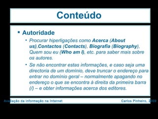 Conteúdo Autoridade Procurar hiperligações como  Acerca  ( About us) , Contactos  ( Contacts ),  Biografia  ( Biography ), Quem sou eu ( Who am I) , etc. para saber mais sobre os autores. Se não encontrar estas informações, e caso seja uma directoria de um domínio, deve truncar o endereço para entrar no domínio geral – normalmente apagando no endereço o que se encontra à direita da primeira barra (/) – e obter informações acerca dos editores. 