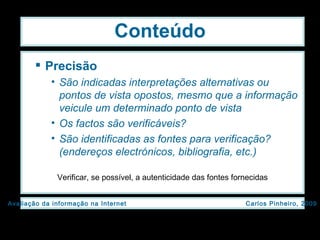 Conteúdo Precisão São indicadas interpretações alternativas ou pontos de vista opostos, mesmo que a informação veicule um determinado ponto de vista  Os factos são verificáveis? São identificadas as fontes para verificação? (endereços electrónicos, bibliografia, etc.) Verificar, se possível, a autenticidade das fontes fornecidas 