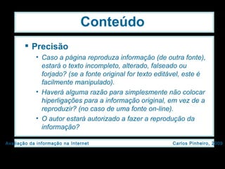 Conteúdo Precisão Caso a página reproduza informação (de outra fonte), estará o texto incompleto, alterado, falseado ou forjado? (se a fonte original for texto editável, este é facilmente manipulado). Haverá alguma razão para simplesmente não colocar hiperligações para a informação original, em vez de a reproduzir? (no caso de uma fonte on-line). O autor estará autorizado a fazer a reprodução da informação? 