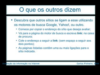 O que os outros dizem Descubra que outros sítios se ligam a esse utilizando os motores de busca Google, Yahoo!, ou outro.   Comece por copiar o endereço do sítio que deseja avaliar; Vá para a página do motor de busca e escreva  link:  na caixa de procura; Cole o endereço a seguir a  link:  (sem espaço a seguir aos dois pontos); As páginas listadas contêm uma ou mais ligações para o sítio indicado. 