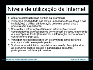 Níveis de utilização da Internet 1) Copiar e colar: utilização acrítica da informação  2) Procurar a credibilidade das fontes (autoridade dos autores e das instituições) e utilizar a informação de forma semelhante à primeira sem a reelaborar.  3) Confrontar a informação obtida com informação credível, comparando os diversos pontos de vista com os seus, elaborando a sua própria reflexão (transformar a informação encontrada em conhecimento pessoal).  4) Participar nos debates sobre um determinado tema deixando marcas visíveis dessa participação.  5) O aluno toma a iniciativa de publicar a sua reflexão sujeitando-a ao escrutínio público ou seja à participação de outros participantes na interacção on-line.  