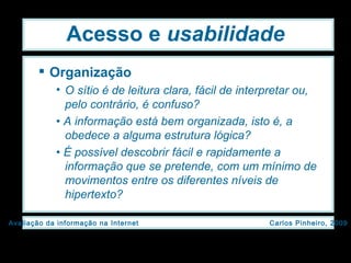 Acesso e  usabilidade Organização O sítio é de leitura clara, fácil de interpretar ou, pelo contrário, é confuso? •  A informação está bem organizada, isto é, a obedece a alguma estrutura lógica? •  É possível descobrir fácil e rapidamente a informação que se pretende, com um mínimo de movimentos entre os diferentes níveis de hipertexto? 