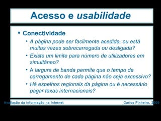 Acesso e  usabilidade Conectividade A página pode ser facilmente acedida, ou está muitas vezes sobrecarregada ou desligada? Existe um limite para número de utilizadores em simultâneo? A  largura de banda permite que o tempo de carregamento de cada página não seja excessivo? Há espelhos regionais da página ou é necessário pagar taxas internacionais? 