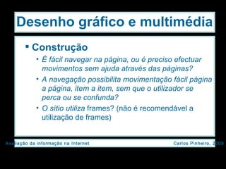 Construção É fácil navegar na página, ou é preciso efectuar movimentos sem ajuda através das páginas? A navegação possibilita movimentação fácil página a página, item a item, sem que o utilizador se perca ou se confunda? O sítio utiliza  frames? (não é recomendável a utilização de frames) Desenho gráfico e multimédia 
