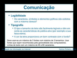 Legibilidade Os caracteres, símbolos e elementos gráficos são exibidos com a máxima clareza? Tipografia O tipo e tamanho de letra são facilmente legíveis e têm em conta as características do público-alvo (por exemplo a sua faixa etária). A cor da letra proporciona um bom contraste com o fundo? Comunicação Deve usar-se um máximo de 3 fontes num máximo de 3 tamanhos. Usar fontes que sejam reconhecidas pela generalidade dos computadores. Linhas de texto com um máximo de 40 a 60 caracteres. 