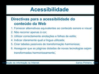 Acessibilidade Directivas para a acessibilidade do conteúdo da Web   1. Fornecer alternativas equivalentes ao conteúdo sonoro e visual;  2. Não recorrer apenas à cor;  3. Utilizar correctamente anotações e folhas de estilo; 4. Indicar claramente qual a língua utilizada; 5. Criar tabelas passíveis de transformação harmoniosa;  6. Assegurar que as páginas dotadas de novas tecnologias sejam transformadas harmoniosamente ; 