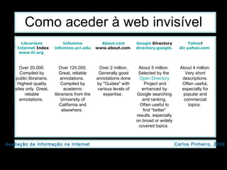 Como aceder à web invisível About 4 million. Very short descriptions. Often useful, especially for popular and commercial topics.  About 5 million.  Selected by the  Open   Directory  Project  and enhanced by Google searching and ranking. Often useful to find "better" results, especially on broad or widely covered topics.  Over 2 million. Generally good annotations done by "Guides" with various levels of expertise.  Over 125,000. Great, reliable annotations.  Compiled by academic librarians from the University of California and elsewhere.  Over 20,000. Compiled by public librarians. Highest quality sites only. Great, reliable annotations.  Yahoo ! dir.yahoo.com   Google  Directory directory.google.com   About.com www.about.com   Infomine infomine.ucr.edu   Librarians ' Internet  Index www.lii.org   