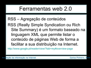 Ferramentas web 2.0 RSS – Agregação de conteúdos RSS (Really Simple Syndication ou Rich Site Summary) é um formato baseado na linguagem XML que permite listar o conteúdo de páginas Web de forma a facilitar a sua distribuição na Internet.  http://www.google.pt/reader/view/?tab=my#overview-page   