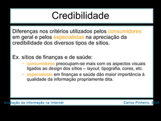 Credibilidade Diferenças nos critérios utilizados pelos  consumidores  em geral e pelos  especialistas  na apreciação da credibilidade dos diversos tipos de sítios. Ex. sítios de finanças e de saúde:  consumidores  preocupam-se mais com os aspectos visuais ligados ao  design  dos sítios –  layout , tipografia, cores, etc.  especialistas  em finanças e saúde dão maior importância à qualidade da informação propriamente dita. 