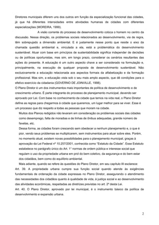 Diretores municipais diferem uns dos outros em função da especialização funcional das cidades,
já que há diferentes intensidades entre atividades humanas de cidades com diferentes
especializações (MOREIRA, 1999).
A visão corrente do processo de desenvolvimento coloca o homem no centro da
discussão. Nessa direção, os problemas sociais relacionados ao desenvolvimento, via de regra,
têm sobrepujado a dimensão ambiental. E é justamente nesse ponto que reside o eixo da
chamada questão ambiental e, vinculada a ela, está a problemática do desenvolvimento
sustentável. Atuar com base em princípios de sustentabilidade significa independer de decisões
ou de políticas oportunistas, mas sim, em longo prazo, considerar os cenários resultantes das
ações do presente. A educação é um outro aspecto chave a ser considerado na formulação e,
principalmente, na execução de qualquer proposta de desenvolvimento sustentável. Não
exclusivamente a educação relacionada aos aspectos formais da alfabetização e da formação
profissional. Mas sim, a educação vista sob o seu mais amplo aspecto, que dê condições para o
efetivo exercício da cidadania (GOVERNO DE JOINVILLE, 1998).
O Plano Diretor é um dos instrumentos mais importantes de política de desenvolvimento e de
crescimento urbano. É parte integrante do processo de planejamento municipal, devendo ser
aprovado por Lei. Com base no conhecimento da cidade que temos na vida real, o Plano Diretor
define as regras para chegarmos à cidade que queremos, um lugar melhor para se viver. Esse é
um processo que diz respeito a todas as pessoas que moram na cidade.
Muitos dos Planos redigidos não levaram em consideração os problemas sociais das cidades
como desemprego, falta de moradias e de linhas de ônibus adequadas, grande número de
favelas, etc.
Dessa forma, as cidades foram crescendo sem obedecer a nenhum planejamento e, o que é
pior, vendo seus problemas se multiplicarem, sem instrumentos para atuar sobre eles. Porém,
no momento atual, existem novas possibilidades para o planejamento municipal, graças à
aprovação da Lei Federal nº 10.257/2001, conhecida como “Estatuto da Cidade”. Esse Estatuto
estabelece no parágrafo único do Art. 1° normas de ordem pública e interesse social que
regulam o uso da propriedade urbana em prol do bem coletivo, da segurança e do bem estar
dos cidadãos, bem como do equilíbrio ambiental.
Mais adiante, quando se refere às questões do Plano Diretor, em seu capítulo III esclarece:
Art. 39. A propriedade urbana cumpre sua função social quando atende às exigências
fundamentais de ordenação da cidade expressas no Plano Diretor, assegurando o atendimento
das necessidades dos cidadãos quanto à qualidade de vida, à justiça social e ao desenvolvimento
das atividades econômicas, respeitadas as diretrizes previstas no art. 2º desta Lei.
Art. 40. O Plano Diretor, aprovado por lei municipal, é o instrumento básico da política de
desenvolvimento e expansão urbana.

2

 