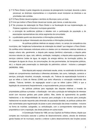 § 1º O Plano Diretor é parte integrante do processo de planejamento municipal, devendo o plano
plurianual, as diretrizes orçamentárias e o orçamento anual incorporar as diretrizes e as
prioridades nele contidas.
§ 2º O Plano Diretor deverá englobar o território do Município como um todo.
§ 3º A lei que instituir o Plano Diretor deverá ser revista, pelo menos, a cada dez anos.
§ 4º No processo de elaboração do Plano Diretor e na fiscalização de sua implementação, os
Poderes Legislativo e Executivo municipais garantirão:
I-

a promoção de audiências públicas e debates com a participação da população e de
associações representativas dos vários segmentos da comunidade;

II - a publicidade quanto aos documentos e informações produzidos;
III - o acesso de qualquer interessado aos documentos e informações produzidos.
As políticas públicas relativas ao espaço urbano, no campo da competência dos
municípios, são "exigências fundamentais de ordenação da cidade" que integram o Plano Diretor.
Os conflitos entre interesses individuais entre si e destes com os interesses coletivos relativos ao
espaço urbano são, geralmente, a disputa pelo espaço (território) urbanizado; a disputa pelos
recursos naturais (ar, água, solo, silêncio, ventilação, insolação); a disputa pelos equipamentos e
serviços coletivos (redes de água, de esgoto, de energia elétrica, de iluminação pública, de
drenagem de águas de chuva, de comunicações, de vias pavimentadas, de transportes públicos,
etc.); a disputa pela preservação ou destruição do patrimônio cultural - inclusive a paisagem
(MOREIRA, 1999).
Esta disputa pelo espaço urbanizado resulta, ainda, na subdivisão do território da
cidade em compartimentos destinados à diferentes atividades, tais como, habitação, comércio e
serviços, produção industrial, circulação, recreação, etc. Trata-se da especialização funcional a
que se refere a Carta de Atenas (CIAM) que tanto influenciou a concepção modernista das
cidades. Trata-se, também, da segregação social a que se refere Lojkine (1981) e que a
legislação de zoneamento freqüentemente, e equivocadamente, procura cristalizar.
As políticas públicas para regulação das disputas relativas a invasão de
propriedades públicas e privadas - a favelização - tem sido a produção de habitações de interesse
social com recursos geridos pelo poder público. Mas, diante do agravamento da questão
habitacional, e da indisponibilidade de recursos para produção e de recursos para produção
habitacional na escala requerida pela dimensão da população favelada, as políticas públicas têm
sido reorientadas para regularização da posse e para urbanização das áreas invadidas - inclusive
na forma de mutirões, autogestão, ou verticalização, com a correspondente indenização dos
proprietários e com a reposição, das áreas públicas em outros locais.
A Constituição Federal de 1988, em seu Capítulo da Política Urbana, dispõe que
compete aos municípios executar a política de desenvolvimento urbano, através de diretrizes
gerais fixadas em lei municipal, visando o ordenar o pleno desenvolvimento das funções sociais

3

 