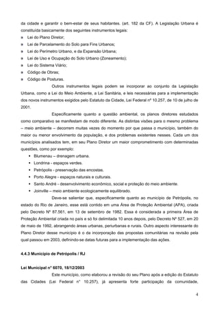 da cidade e garantir o bem-estar de seus habitantes. (art. 182 da CF). A Legislação Urbana é
constituída basicamente dos seguintes instrumentos legais:
Lei do Plano Diretor;
Lei de Parcelamento do Solo para Fins Urbanos;
Lei do Perímetro Urbano, e da Expansão Urbana;
Lei de Uso e Ocupação do Solo Urbano (Zoneamento);
Lei do Sistema Viário;
Código de Obras;
Código de Posturas.
Outros instrumentos legais podem se incorporar ao conjunto da Legislação
Urbana, como a Lei do Meio Ambiente, a Lei Sanitária, e leis necessárias para a implementação
dos novos instrumentos exigidos pelo Estatuto da Cidade, Lei Federal nº 10.257, de 10 de julho de
2001.
Especificamente quanto a questão ambiental, os planos diretores estudados
como comparativo se manifestam de modo diferente. As distintas visões para o mesmo problema
– meio ambiente – decorrem muitas vezes do momento por que passa o município, também do
maior ou menor envolvimento da população, e dos problemas existentes nesses. Cada um dos
municípios analisados tem, em seu Plano Diretor um maior comprometimento com determinadas
questões, como por exemplo:
Blumenau – drenagem urbana.
Londrina - espaços verdes.
Petrópolis - preservação das encostas.
Porto Alegre - espaços naturais e culturais.
Santo André - desenvolvimento econômico, social e proteção do meio ambiente.
Joinville – meio ambiente ecologicamente equilibrado.
Deve-se salientar que, especificamente quanto ao município de Petrópolis, no
estado do Rio de Janeiro, esse está contido em uma Área de Proteção Ambiental (APA), criada
pelo Decreto Nº 87.561, em 13 de setembro de 1982. Essa é considerada a primeira Área de
Proteção Ambiental criada no país e só foi delimitada 10 anos depois, pelo Decreto Nº 527, em 20
de maio de 1992, abrangendo áreas urbanas, periurbanas e rurais. Outro aspecto interessante do
Plano Diretor desse município é o da incorporação das propostas comunitárias na revisão pela
qual passou em 2003, definindo-se datas futuras para a implementação das ações.

4.4.3 Município de Petrópolis / RJ

Lei Municipal n° 6070, 18/12/2003
Este município, como elaborou a revisão do seu Plano após a edição do Estatuto
das Cidades (Lei Federal n° 10.257), já apresenta forte participação da comunidade,

4

 