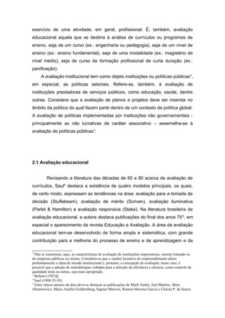 exercício de uma atividade, em geral, profissional. É, também, avaliação
educacional aquela que se destina à análise de currículos ou programas de
ensino, seja de um curso (ex.: engenharia ou pedagogia), seja de um nível de
ensino (ex.: ensino fundamental), seja de uma modalidade (ex.: magistério de
nível médio), seja de curso de formação profissional de curta duração (ex.:
panificação).
     A avaliação institucional tem como objeto instituições ou políticas públicas 2,
em especial, as políticas setoriais. Refere-se, também, à avaliação de
instituições prestadoras de serviços públicos, como educação, saúde, dentre
outras. Considera que a avaliação de planos e projetos deve ser inserida no
âmbito da política da qual fazem parte dentro de um contexto de política global.
A avaliação de políticas implementadas por instituições não governamentais -
principalmente as não lucrativas de caráter associativo – assemelha-se à
avaliação de políticas públicas3.




2.1 Avaliação educacional


         Revisando a literatura das décadas de 60 a 80 acerca de avaliação de
currículos, Saul4 destaca a existência de quatro modelos principais, os quais,
de certo modo, expressam as tendências na área: avaliação para a tomada de
decisão (Stuflebeam), avaliação de mérito (Scriven), avaliação iluminativa
(Parlet & Hamilton) e avaliação responsiva (Stake). Na literatura brasileira de
avaliação educacional, a autora destaca publicações do final dos anos 70 5, em
especial o aparecimento da revista Educação e Avaliação. A área da avaliação
educacional tem-se desenvolvido de forma ampla e sistemática, com grande
contribuição para a melhoria do processo de ensino e de aprendizagem e da

2
  Não se examinam, aqui, as características de avaliação de instituições empresariais, mesmo tratando-se
de empresas públicas ou mistas. Considera-se que o caráter lucrativo do empreendimento altera
profundamente a ideia de missão institucional e, portanto, a concepção de avaliação; nesse caso, é
possível que a adoção de metodologias voltadas para a aferição de eficiência e eficácia, como controle de
qualidade total ou outras, seja mais apropriada.
3
  Belloni (1997d).
4
  Saul (1988:35-39).
5
  Entre outros autores da área deve-se destacar as publicações de Marli André, Joel Martins, Mere
Abramowicz, Maria Amélia Goldemberg, Sigmar Malvesi, Ramon Moreira Garcia e Clariza P. de Souza.
 