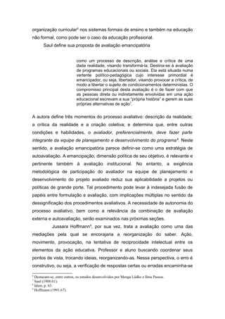 organização curricular6 nos sistemas formais de ensino e também na educação
não formal, como pode ser o caso da educação profissional.
       Saul define sua proposta de avaliação emancipatória


                            como um processo de descrição, análise e crítica de uma
                            dada realidade, visando transformá-la. Destina-se à avaliação
                            de programas educacionais ou sociais. Ela está situada numa
                            vertente político-pedagógica cujo interesse primordial é
                            emancipador, ou seja, libertador, visando provocar a crítica, de
                            modo a libertar o sujeito de condicionamentos deterministas. O
                            compromisso principal desta avaliação é o de fazer com que
                            as pessoas direta ou indiretamente envolvidas em uma ação
                            educacional escrevam a sua “própria história” e gerem as suas
                            próprias alternativas de ação7.


A autora define três momentos do processo avaliativo: descrição da realidade;
a crítica da realidade e a criação coletiva; e determina que, entre outras
condições e habilidades, o avaliador, preferencialmente, deve fazer parte
integrante da equipe de planejamento e desenvolvimento do programa 8. Neste
sentido, a avaliação emancipatória parece definir-se como uma estratégia de
autoavaliação. A emancipação, dimensão política de seu objetivo, é relevante e
pertinente também à avaliação institucional. No entanto, a exigência
metodológica de participação do avaliador na equipe de planejamento e
desenvolvimento do projeto avaliado reduz sua aplicabilidade a projetos ou
políticas de grande porte. Tal procedimento pode levar à indesejada fusão de
papéis entre formulação e avaliação, com implicações múltiplas no sentido da
dessignificação dos procedimentos avaliativos. A necessidade de autonomia do
processo avaliativo, bem como a relevância da combinação de avaliação
externa e autoavaliação, serão examinados nas próximas seções.
            Jussara Hoffmann9, por sua vez, trata a avaliação como uma das
mediações pela qual se encorajaria a reorganização do saber. Ação,
movimento, provocação, na tentativa de reciprocidade intelectual entre os
elementos da ação educativa. Professor e aluno buscando coordenar seus
pontos de vista, trocando ideias, reorganizando-as. Nessa perspectiva, o erro é
construtivo, ou seja, a verificação de respostas certas ou erradas encaminha-se

6
  Destacam-se, entre outros, os estudos desenvolvidos por Menga Lüdke e Ilma Passos.
7
  Saul (1988:61).
8
  Idem, p. 63.
9
  Hoffmann (1991:67).
 