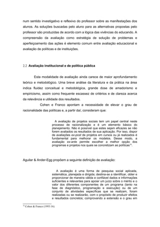 num sentido investigativo e reflexivo do professor sobre as manifestações dos
alunos. As soluções buscadas pelo aluno para as alternativas propostas pelo
professor são produzidas de acordo com a lógica das vivências do educando. A
compreensão da avaliação como estratégia de solução de problemas e
aperfeiçoamento das ações é elemento comum entre avaliação educacional e
avaliação de políticas e de instituições.




2.2 Avaliação institucional e de política pública


            Esta modalidade de avaliação ainda carece de maior aprofundamento
teórico e metodológico. Uma breve análise da literatura e da prática na área
indica fluidez conceitual e metodológica, grande dose de amadorismo e
empiricismo, assim como frequente escassez de critérios e de clareza acerca
da relevância e utilidade dos resultados.
                 Cohen e Franco apontam a necessidade de elevar o grau de
racionalidade das políticas e, a partir daí, consideram que:


                             A avaliação de projetos sociais tem um papel central neste
                           processo de racionalização e é um elemento básico do
                           planejamento. Não é possível que estes sejam eficazes se não
                           forem avaliados os resultados de sua aplicação. Por isso, dispor
                           de avaliações ex-post de projetos em cursos ou já realizados é
                           fundamental para melhorar os modelos. Desse modo, a
                           avaliação ex-ante permite escolher a melhor opção dos
                           programas e projetos nos quais se concretizam as políticas10.




Aguilar & Ander-Egg propõem a seguinte definição de avaliação:


                               A avaliação é uma forma de pesquisa social aplicada,
                           sistemática, planejada e dirigida; destina-se a identificar, obter e
                           proporcionar de maneira válida e confiável dados e informações
                           suficientes e relevantes para apoiar um juízo sobre o mérito e o
                           valor dos diferentes componentes de um programa (tanto na
                           fase de diagnóstico, programação e execução) ou de um
                           conjunto de atividades específicas que se realizam, foram
                           realizadas ou se realizarão, com o propósito de produzir efeitos
                           e resultados concretos; comprovando a extensão e o grau em

10
     Cohen & Franco (1993:16).
 