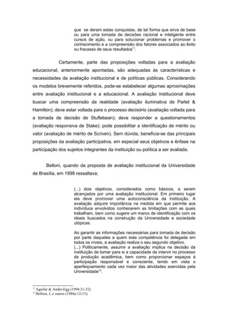 que se deram estas conquistas, de tal forma que sirva de base
                            ou para uma tomada de decisões racional e inteligente entre
                            cursos de ação, ou para solucionar problemas e promover o
                            conhecimento e a compreensão dos fatores associados ao êxito
                            ou fracasso de seus resultados11.


                   Certamente, parte das proposições voltadas para a avaliação
educacional, anteriormente apontadas, são adequadas às características e
necessidades da avaliação institucional e de políticas públicas. Considerando
os modelos brevemente referidos, pode-se estabelecer algumas aproximações
entre avaliação institucional e a educacional. A avaliação institucional deve
buscar uma compreensão da realidade (avaliação iluminativa de Parlet &
Hamilton); deve estar voltada para o processo decisório (avaliação voltada para
a tomada de decisão de Stuflebean); deve responder a questionamentos
(avaliação responsiva de Stake); pode possibilitar a identificação de mérito ou
valor (avaliação de mérito de Scriven). Sem dúvida, beneficia-se das principais
proposições da avaliação participativa, em especial seus objetivos e ênfase na
participação dos sujeitos integrantes da instituição ou política a ser avaliada.


           Belloni, quando da proposta de avaliação institucional da Universidade
de Brasília, em 1998 ressaltava;


                            (...) dois objetivos, considerados como básicos, a serem
                            alcançados por uma avaliação institucional. Em primeiro lugar
                            ela deve promover uma autoconsciência da instituição. A
                            avaliação adquire importância na medida em que permite aos
                            indivíduos envolvidos conhecerem as limitações com as quais
                            trabalham, bem como sugere um marco de identificação com os
                            ideais buscados na construção da Universidade e sociedade
                            utópicas.

                            Ao garantir as informações necessárias para tomada de decisão
                            por parte daqueles a quem esta competência foi delegada em
                            todos os níveis, a avaliação realiza o seu segundo objetivo.
                            (...) Politicamente, assumir a avaliação implica na decisão da
                            instituição de tomar para si a capacidade de intervir no processo
                            de produção acadêmica, bem como proporcionar espaços à
                            participação responsável e consciente, tendo em vista o
                            aperfeiçoamento cada vez maior das atividades exercidas pela
                            Universidade12.


11
     Aguilar & Ander-Egg (1994:31-32).
12
     Belloni, I. e outros (1988a:12-13).
 
