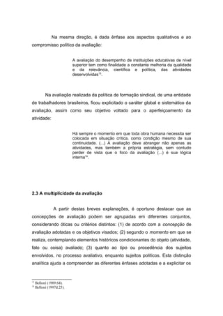 Na mesma direção, é dada ênfase aos aspectos qualitativos e ao
compromisso político da avaliação:


                           A avaliação do desempenho de instituições educativas de nível
                           superior tem como finalidade a constante melhoria da qualidade
                           e da relevância, científica e política, das atividades
                           desenvolvidas13.




           Na avaliação realizada da política de formação sindical, de uma entidade
de trabalhadores brasileiros, ficou explicitado o caráter global e sistemático da
avaliação, assim como seu objetivo voltado para o aperfeiçoamento da
atividade:


                           Há sempre o momento em que toda obra humana necessita ser
                           colocada em situação crítica, como condição mesmo de sua
                           continuidade. (...) A avaliação deve abranger não apenas as
                           atividades, mas também a própria estratégia, sem contudo
                           perder de vista que o foco da avaliação (...) é sua lógica
                           interna14.




2.3 A multiplicidade da avaliação


                A partir destas breves explanações, é oportuno destacar que as
concepções de avaliação podem ser agrupadas em diferentes conjuntos,
considerando óticas ou critérios distintos: (1) de acordo com a concepção de
avaliação adotadas e os objetivos visados; (2) segundo o momento em que se
realiza, contemplando elementos históricos condicionantes do objeto (atividade,
fato ou coisa) avaliado; (3) quanto ao tipo ou procedência dos sujeitos
envolvidos, no processo avaliativo, enquanto sujeitos políticos. Esta distinção
analítica ajuda a compreender as diferentes ênfases adotadas e a explicitar os



13
     Belloni (1989:64).
14
     Belloni (1997d:25).
 