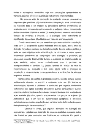 limites e abrangência envolvidos, seja nas concepções apresentadas na
literatura, seja nos processos avaliativos efetivamente implementados.
             Do ponto de vista da concepção de avaliação, pode-se considerar os
seguintes tipos principais: (1) avaliação como comparação entre uma situação
ou realidade dada e um modelo ou perspectiva definida previamente; (2)
avaliação como comparação entre proposto e realizado, isto é, comprovação
do atendimento de objetivos e metas; (3) avaliação como processo metódico de
aferição de eficiência e eficácia; (4) a avaliação como instrumento de
identificação de acertos e dificuldades com vistas ao aperfeiçoamento.
          Quanto ao momento em que se realiza o processo avaliativo, a avaliação
pode ser15: (1) diagnóstica, quando realizada antes da ação, isto é, antes da
definição (tomada de decisão) ou da implementação de uma ação ou política, e
pode ter como objetivos tanto a identificação de prioridades e metas, quanto
estabelecer parâmetros de comparação para avaliação a posteriori; (2)
processual, quando desenvolvida durante o processo de implementação da
ação        avaliada,     muitas      vezes      confundindo-se        com      o    processo      de
acompanhamento e controle; (3) global, quando se realiza ao final da
implementação ou execução e tem como objeto tanto o processo de
formulação e implementação, como os resultados e implicações da atividade
ou política avaliada.
          Considerando os sujeitos do processo avaliativo, que são sempre sujeitos
politicamente situados no mundo, a avaliação pode ser: (1) interna ou
autoavaliação, quando o processo é conduzido por sujeitos diretamente
participantes das ações avaliadas; (2) externa, quando conduzida por sujeitos
externos e independentes da formulação, implementação ou dos resultados da
ação avaliada; (3) mista, quando envolve estes dois grupos de sujeitos; (4)
participativa, que é um tipo de autoavaliação apropriada a processos
participativos nos quais a população-alvo participa tanto da formulação quanto
da implementação da ação avaliada16.
                   Observa-se, ainda, que algumas definições de avaliação são
operacionais, voltadas para descrição do processo avaliativo, enquanto outras
são finalísticas, pois centradas nas finalidades da avaliação. Em geral, a

15
     Aguilar & Ander-Egg (1994:60-61); Cohen & Franco (1993:108-109); e Freitas & Silveira (1997:23).
16
     Cohen & Franco (1993:114).
 